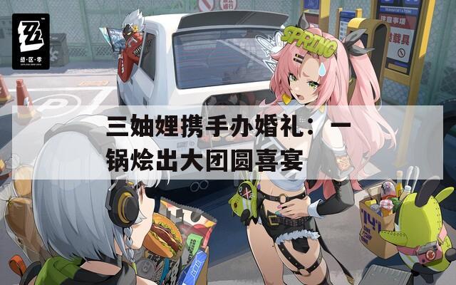 三妯娌携手办婚礼：一锅烩出大团圆喜宴