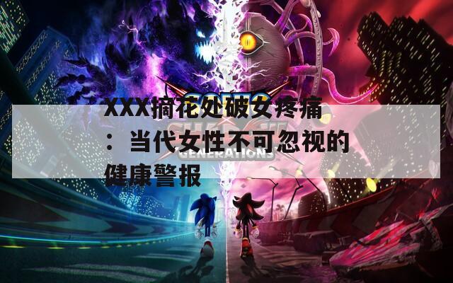 XXX摘花处破女疼痛：当代女性不可忽视的健康警报