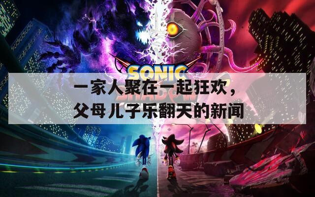 一家人聚在一起狂欢，父母儿子乐翻天的新闻