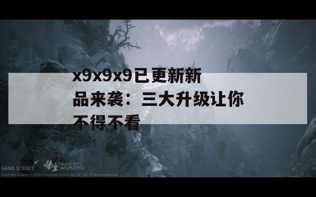 x9x9x9已更新新品来袭：三大升级让你不得不看