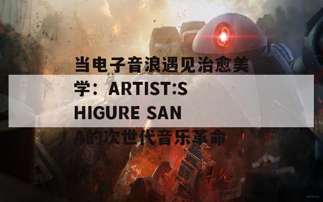 当电子音浪遇见治愈美学：ARTIST:SHIGURE SANA的次世代音乐革命
