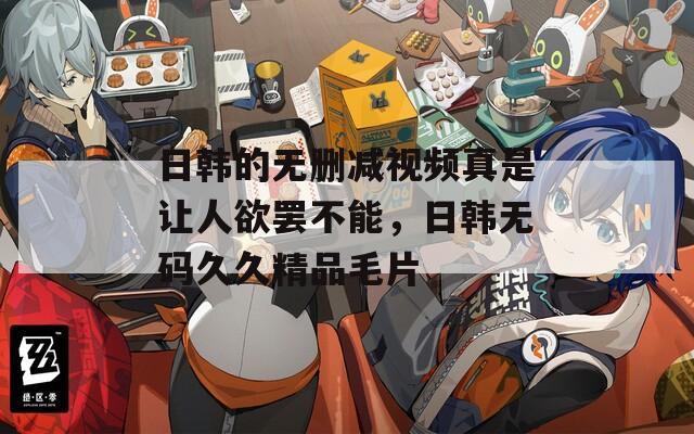 日韩的无删减视频真是让人欲罢不能，日韩无码久久精品毛片
