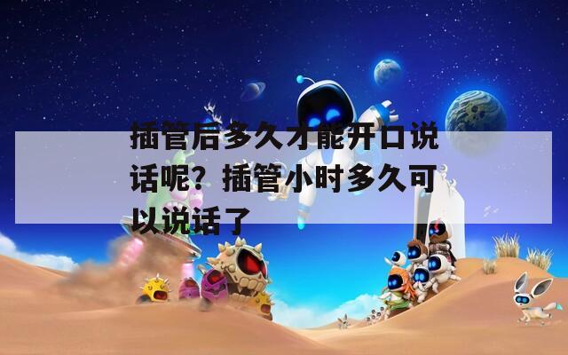 插管后多久才能开口说话呢？插管小时多久可以说话了