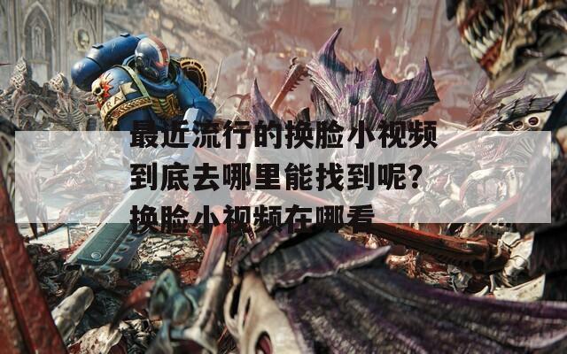 最近流行的换脸小视频到底去哪里能找到呢？换脸小视频在哪看