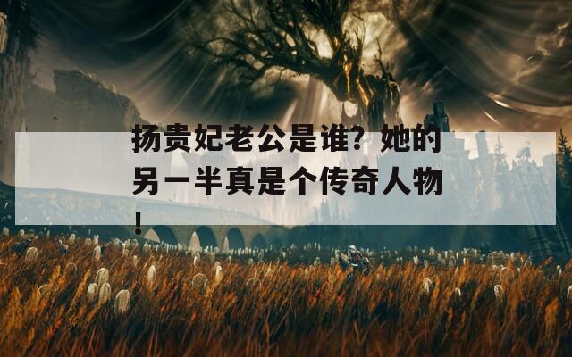 扬贵妃老公是谁？她的另一半真是个传奇人物！