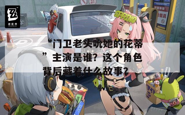 “门卫老头吮她的花蒂”主演是谁？这个角色背后藏着什么故事？