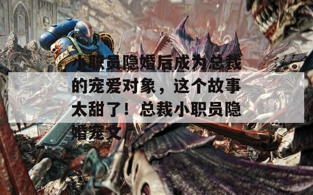 小职员隐婚后成为总裁的宠爱对象，这个故事太甜了！总裁小职员隐婚宠文