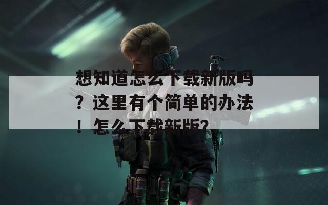 想知道怎么下载新版吗？这里有个简单的办法！怎么下载新版？