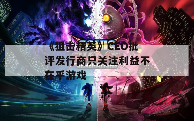 《狙击精英》CEO批评发行商只关注利益不在乎游戏