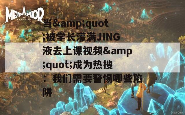 当&quot;被学长灌满JING液去上课视频&quot;成为热搜：我们需要警惕哪些陷阱