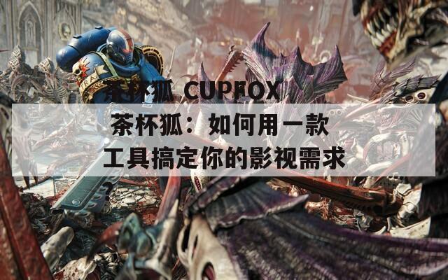 茶杯狐 CUPFOX 茶杯狐：如何用一款工具搞定你的影视需求？