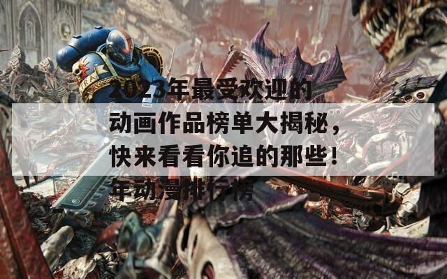 2023年最受欢迎的动画作品榜单大揭秘，快来看看你追的那些！年动漫排行榜