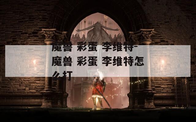 魔兽 彩蛋 李维特-魔兽 彩蛋 李维特怎么打