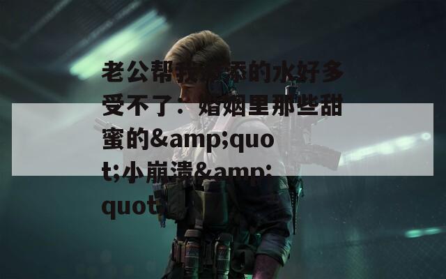 老公帮我添添的水好多受不了：婚姻里那些甜蜜的&quot;小崩溃&quot;
