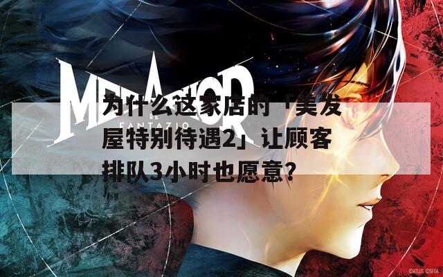 为什么这家店的「美发屋特别待遇2」让顾客排队3小时也愿意？