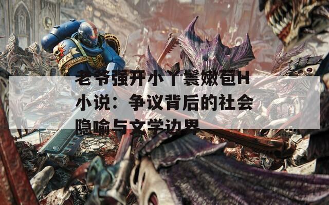 老爷强开小丫鬟嫩苞H小说：争议背后的社会隐喻与文学边界