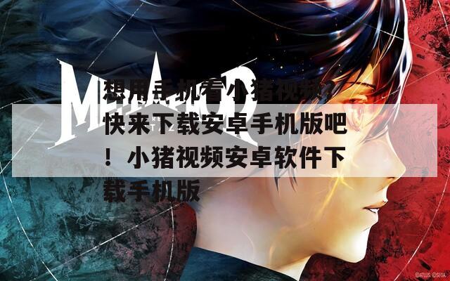 想用手机看小猪视频？快来下载安卓手机版吧！小猪视频安卓软件下载手机版