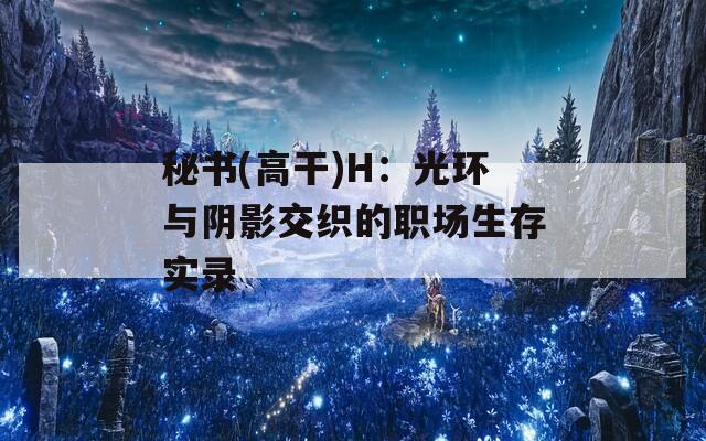 秘书(高干)H：光环与阴影交织的职场生存实录