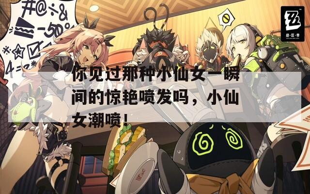 你见过那种小仙女一瞬间的惊艳喷发吗，小仙女潮喷！