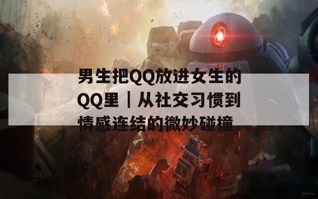 男生把QQ放进女生的QQ里｜从社交习惯到情感连结的微妙碰撞