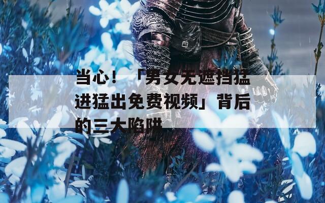 当心！「男女无遮挡猛进猛出免费视频」背后的三大陷阱