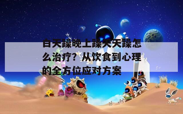 白天躁晚上躁天天躁怎么治疗？从饮食到心理的全方位应对方案