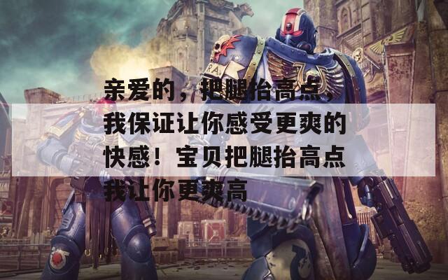 亲爱的，把腿抬高点，我保证让你感受更爽的快感！宝贝把腿抬高点我让你更爽高