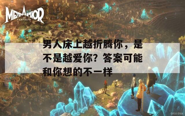 男人床上越折腾你，是不是越爱你？答案可能和你想的不一样