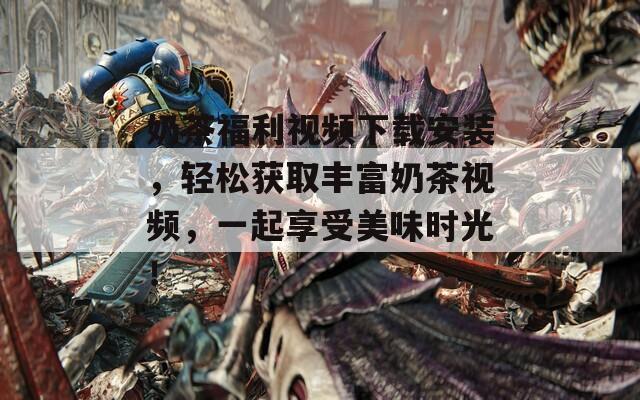 奶茶福利视频下载安装，轻松获取丰富奶茶视频，一起享受美味时光！