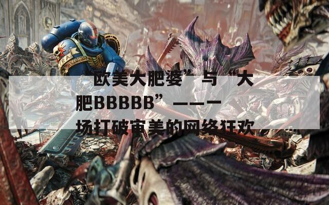 “欧美大肥婆”与“大肥BBBBB”——一场打破审美的网络狂欢