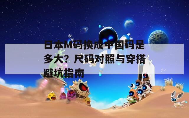 日本M码换成中国码是多大？尺码对照与穿搭避坑指南