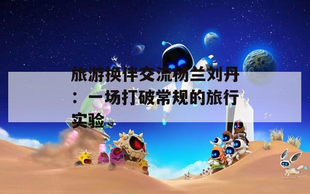 旅游换伴交流杨兰刘丹：一场打破常规的旅行实验