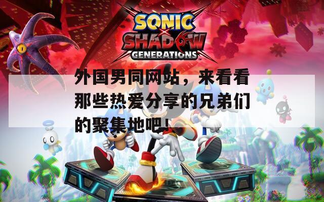 外国男同网站，来看看那些热爱分享的兄弟们的聚集地吧！