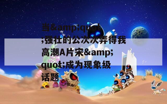 当&quot;强壮的公次次弄得我高潮A片宋&quot;成为现象级话题