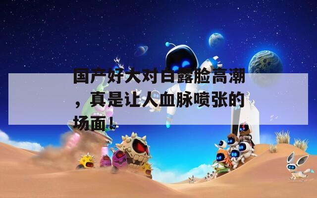 国产好大对白露脸高潮，真是让人血脉喷张的场面！