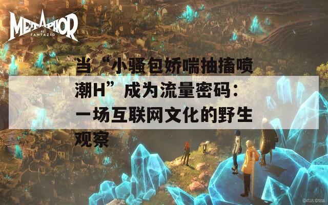 当“小骚包娇喘抽搐喷潮H”成为流量密码：一场互联网文化的野生观察