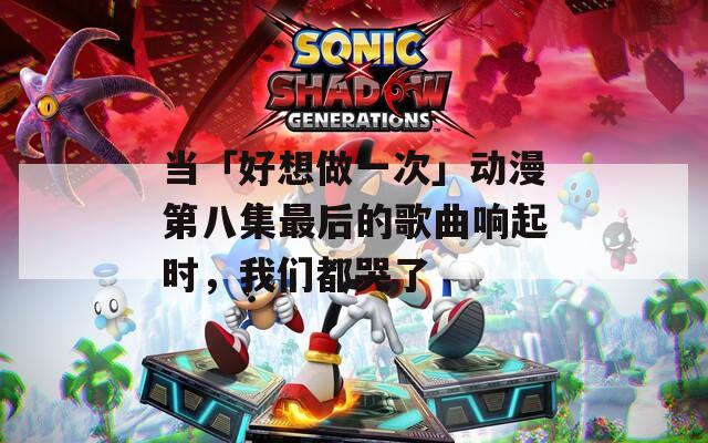 当「好想做一次」动漫第八集最后的歌曲响起时，我们都哭了
