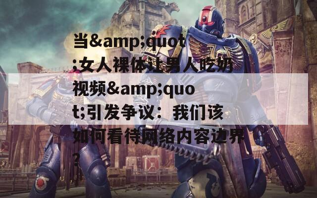 当&quot;女人裸体让男人吃奶视频&quot;引发争议：我们该如何看待网络内容边界？