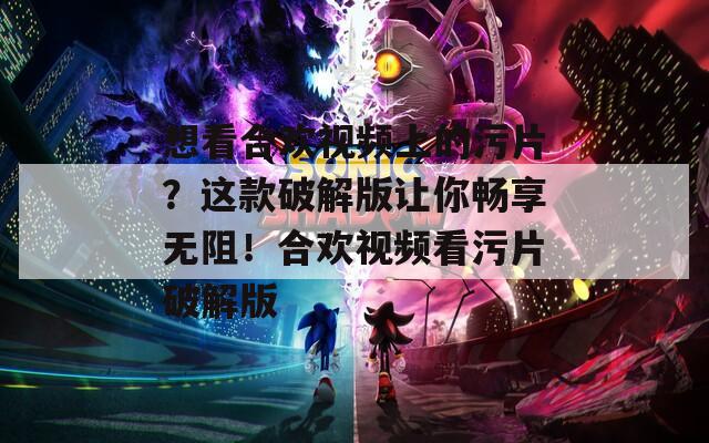 想看合欢视频上的污片？这款破解版让你畅享无阻！合欢视频看污片破解版