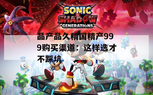 品产品久精国精产999购买渠道：这样选才不踩坑