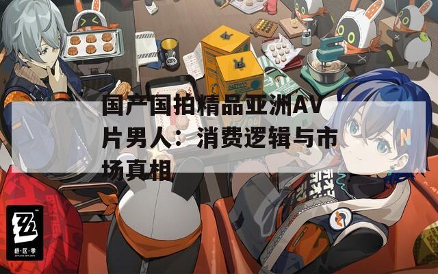 国产国拍精品亚洲AV片男人：消费逻辑与市场真相