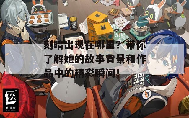 刻晴出现在哪里？带你了解她的故事背景和作品中的精彩瞬间！