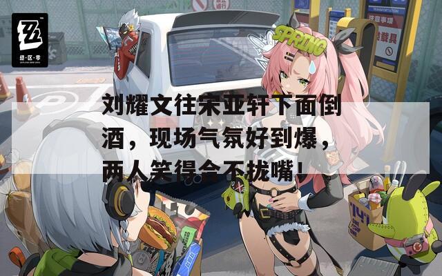 刘耀文往宋亚轩下面倒酒，现场气氛好到爆，两人笑得合不拢嘴！