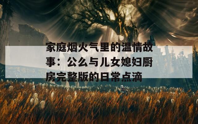 家庭烟火气里的温情故事：公么与儿女媳妇厨房完整版的日常点滴