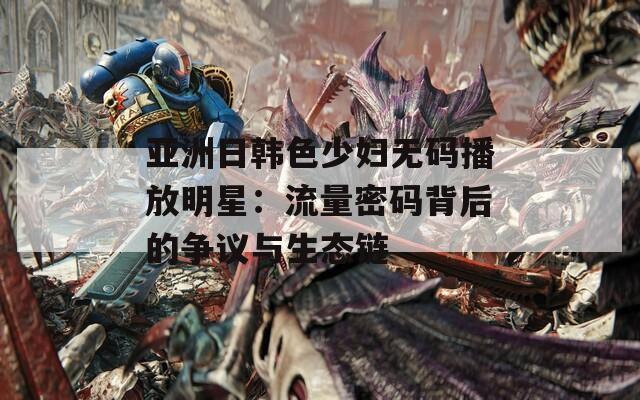 亚洲日韩色少妇无码播放明星：流量密码背后的争议与生态链