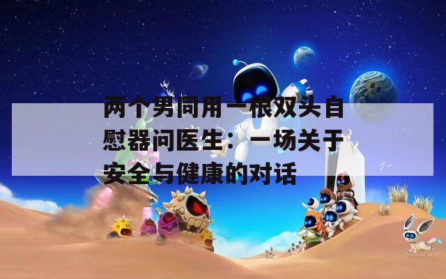 两个男同用一根双头自慰器问医生：一场关于安全与健康的对话