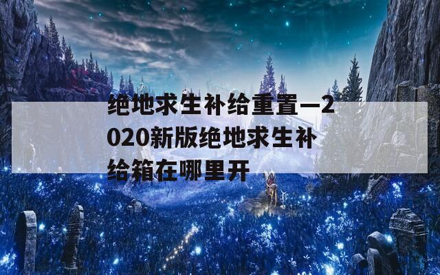绝地求生补给重置—2020新版绝地求生补给箱在哪里开