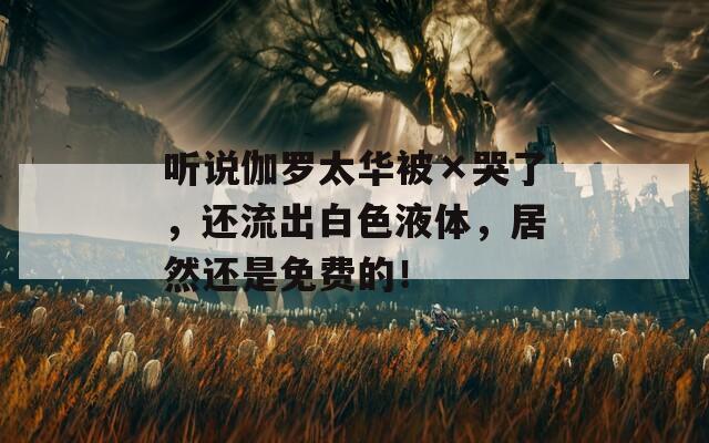 听说伽罗太华被×哭了，还流出白色液体，居然还是免费的！