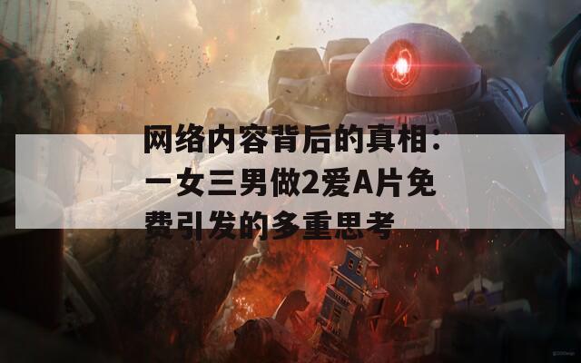 网络内容背后的真相：一女三男做2爱A片免费引发的多重思考