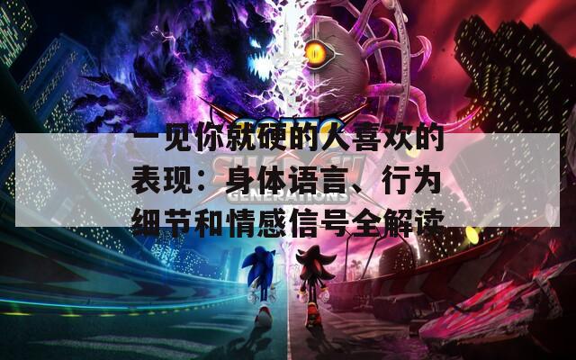 一见你就硬的人喜欢的表现：身体语言、行为细节和情感信号全解读